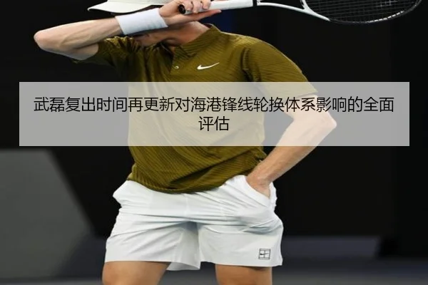 武磊复出时间再更新对海港锋线轮换体系影响的全面评估