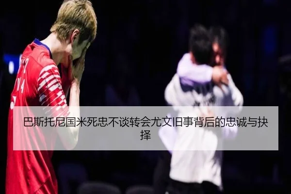 巴斯托尼国米死忠不谈转会尤文旧事背后的忠诚与抉择